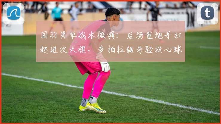 国羽男单战术微调：后场重炮手扛起进攻大旗，多拍拉锯考验核心球员