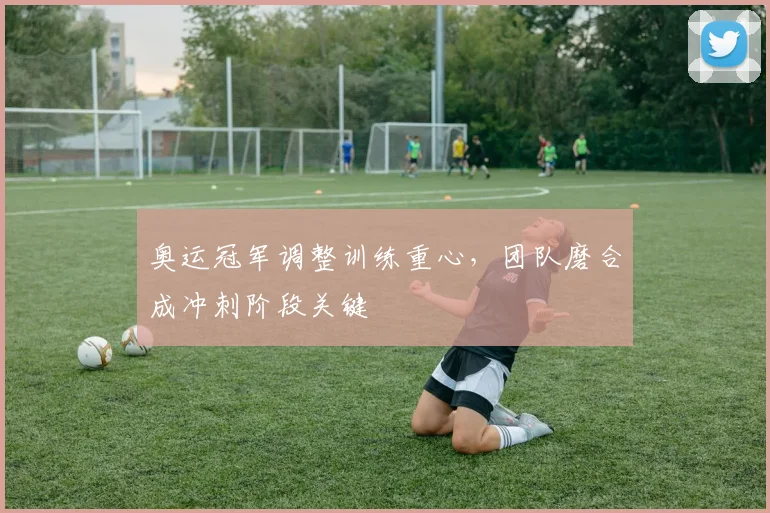 奥运冠军调整训练重心，团队磨合成冲刺阶段关键