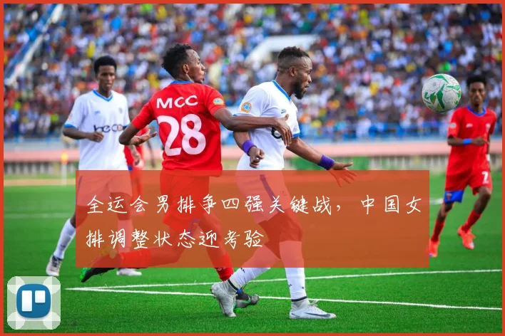 全运会男排争四强关键战，中国女排调整状态迎考验