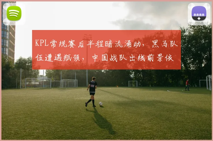 KPL常规赛后半程暗流涌动，黑马队伍遭遇瓶颈，中国战队出线前景依然乐观