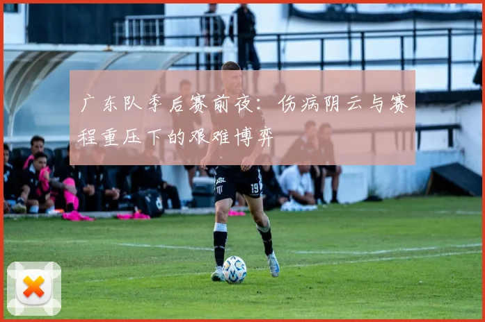 广东队季后赛前夜：伤病阴云与赛程重压下的艰难博弈