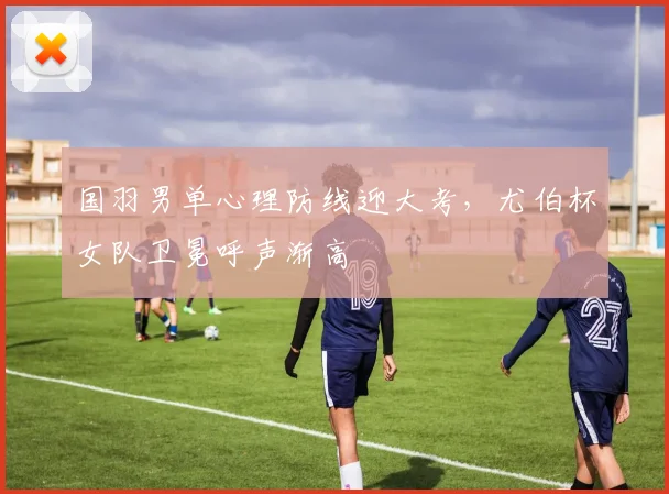 国羽男单心理防线迎大考，尤伯杯女队卫冕呼声渐高