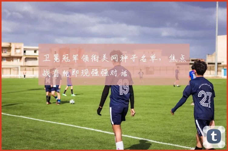 卫冕冠军领衔美网种子名单，焦点战首轮即现强强对话