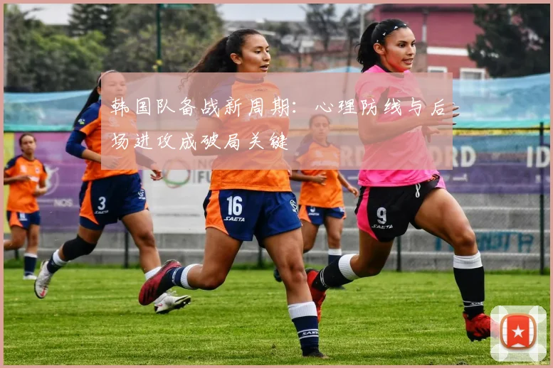 韩国队备战新周期：心理防线与后场进攻成破局关键