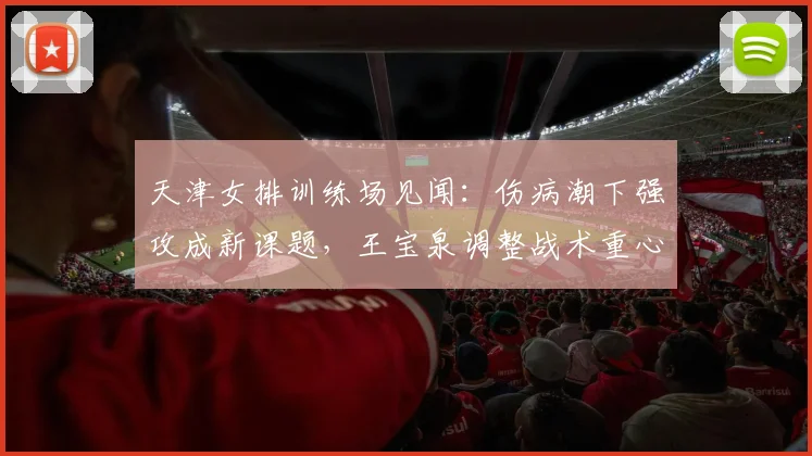 天津女排训练场见闻：伤病潮下强攻成新课题，王宝泉调整战术重心