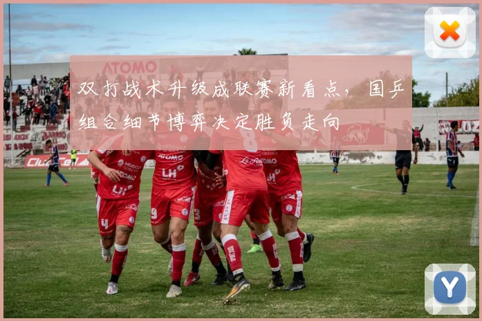 双打战术升级成联赛新看点，国乒组合细节博弈决定胜负走向