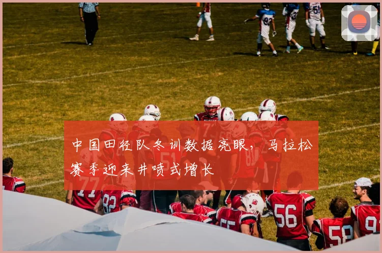 中国田径队冬训数据亮眼，马拉松赛季迎来井喷式增长