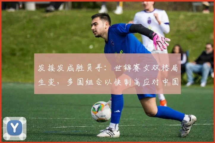 发接发成胜负手：世锦赛女双格局生变，多国组合以快制高应对中国