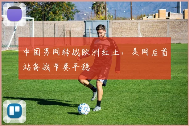 中国男网转战欧洲红土，美网后首站备战节奏平稳
