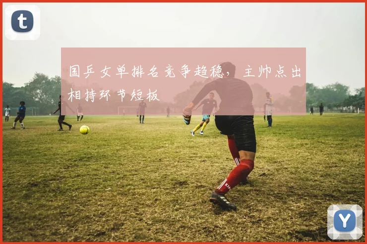 国乒女单排名竞争趋稳，主帅点出相持环节短板