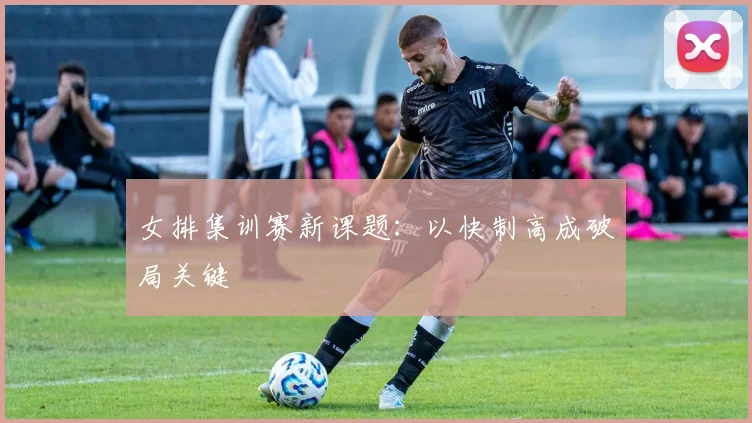 女排集训赛新课题：以快制高成破局关键