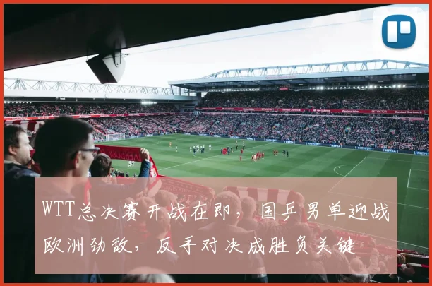 WTT总决赛开战在即，国乒男单迎战欧洲劲敌，反手对决成胜负关键