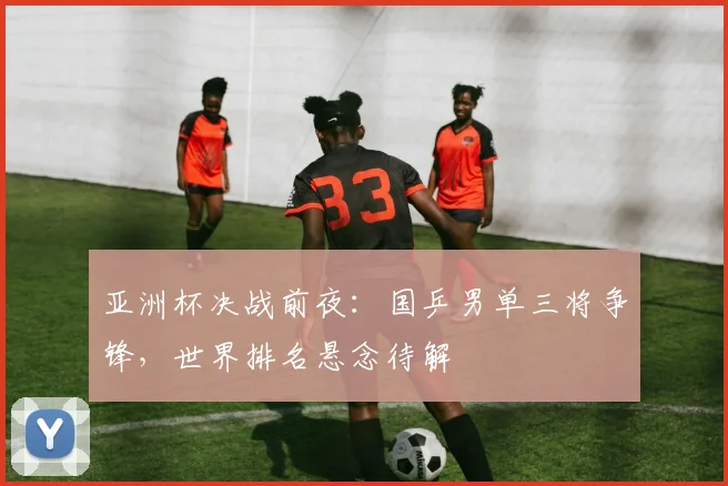 亚洲杯决战前夜：国乒男单三将争锋，世界排名悬念待解