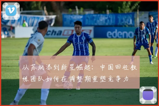 从苏炳添到新星崛起：中国田径教练团队如何在调整期重塑竞争力