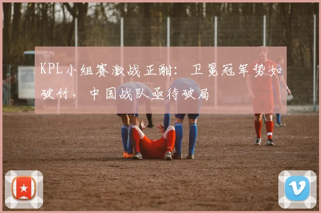 KPL小组赛激战正酣：卫冕冠军势如破竹，中国战队亟待破局