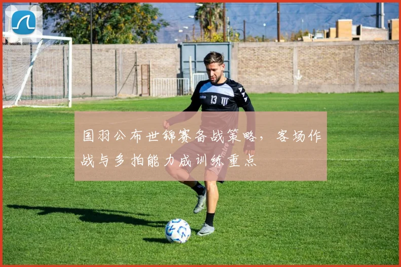 国羽公布世锦赛备战策略，客场作战与多拍能力成训练重点