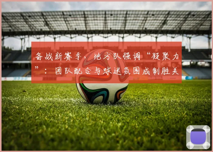 备战新赛季，地方队强调“凝聚力”：团队配合与球迷氛围成制胜关键