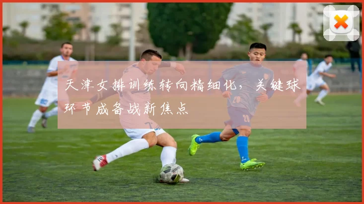 天津女排训练转向精细化，关键球环节成备战新焦点