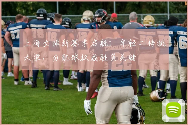上海女排新赛季启航：年轻二传挑大梁，分配球权成胜负关键