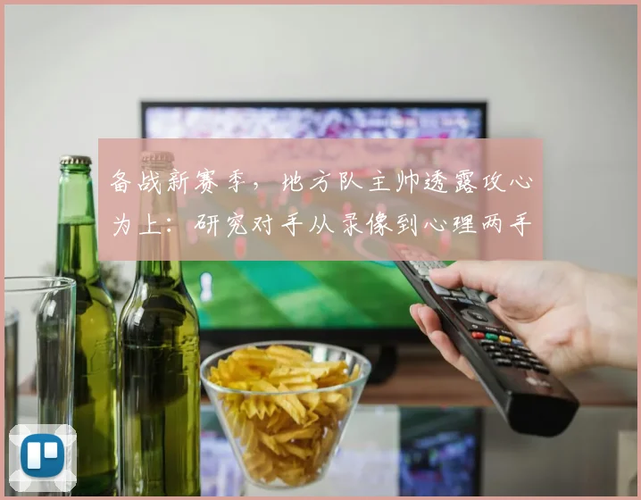 备战新赛季，地方队主帅透露攻心为上：研究对手从录像到心理两手抓