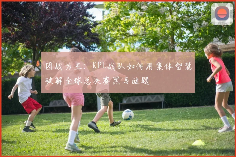 团战为王：KPL战队如何用集体智慧破解全球总决赛黑马谜题