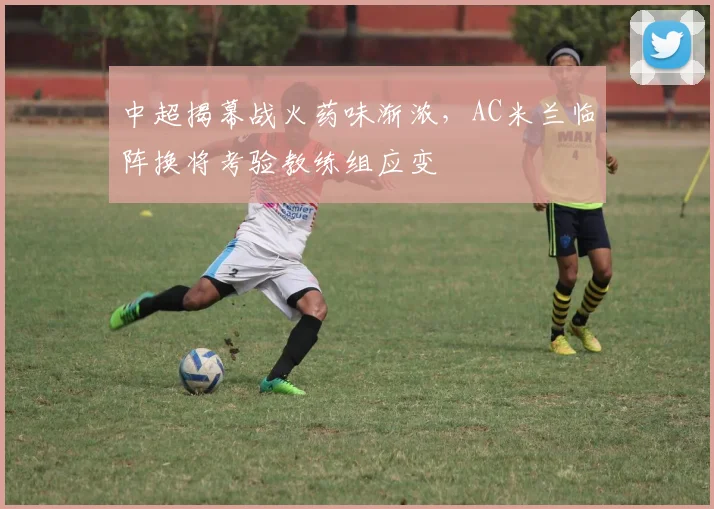中超揭幕战火药味渐浓，AC米兰临阵换将考验教练组应变