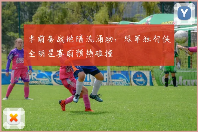 季前备战地暗流涌动，绿军独行侠全明星赛前预热碰撞