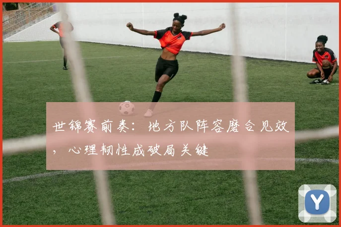 世锦赛前奏：地方队阵容磨合见效，心理韧性成破局关键