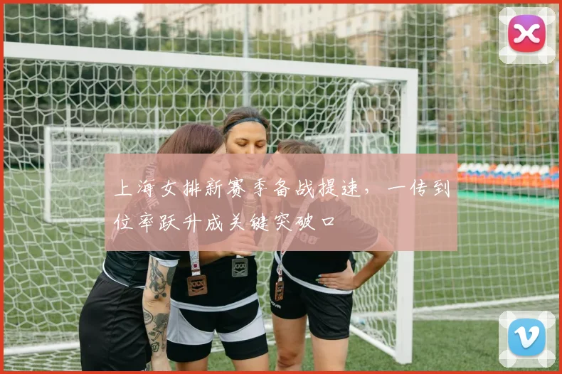 上海女排新赛季备战提速，一传到位率跃升成关键突破口