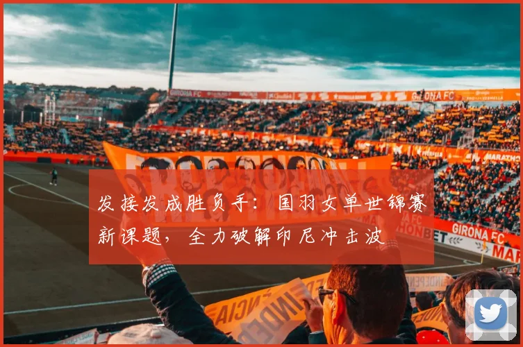 发接发成胜负手：国羽女单世锦赛新课题，全力破解印尼冲击波