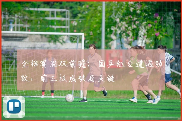 全锦赛混双前瞻：国乒组合遭遇劲敌，前三板成破局关键