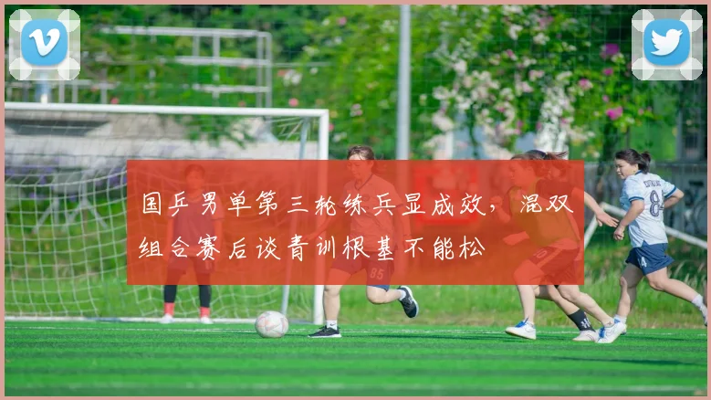 国乒男单第三轮练兵显成效，混双组合赛后谈青训根基不能松