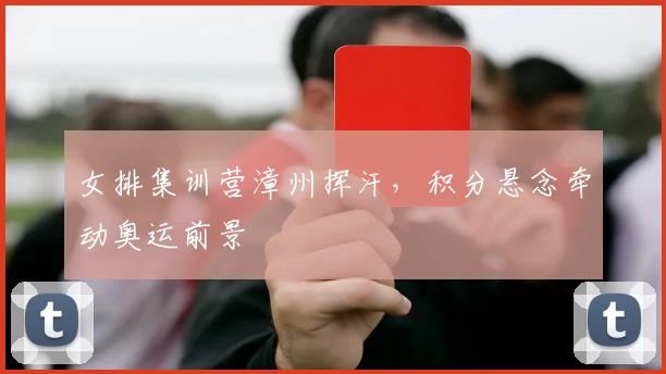 女排集训营漳州挥汗，积分悬念牵动奥运前景