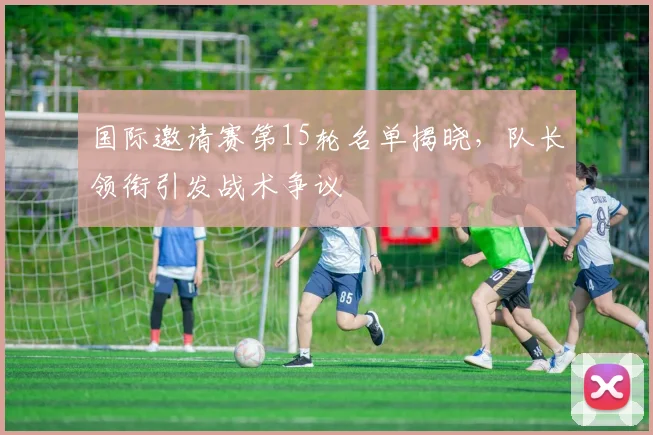 国际邀请赛第15轮名单揭晓，队长领衔引发战术争议