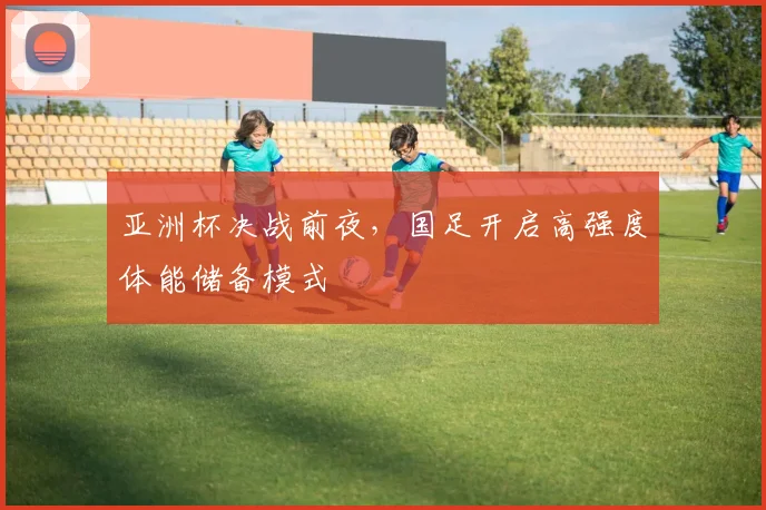 亚洲杯决战前夜，国足开启高强度体能储备模式