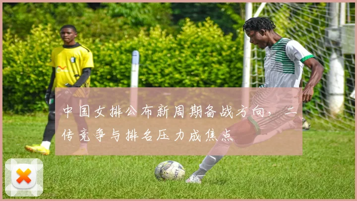 中国女排公布新周期备战方向，二传竞争与排名压力成焦点