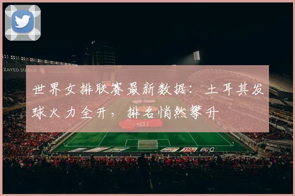 世界女排联赛最新数据：土耳其发球火力全开，排名悄然攀升
