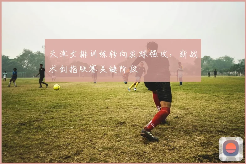 天津女排训练转向发球强攻，新战术剑指联赛关键阶段