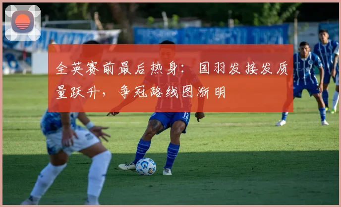 全英赛前最后热身：国羽发接发质量跃升，争冠路线图渐明