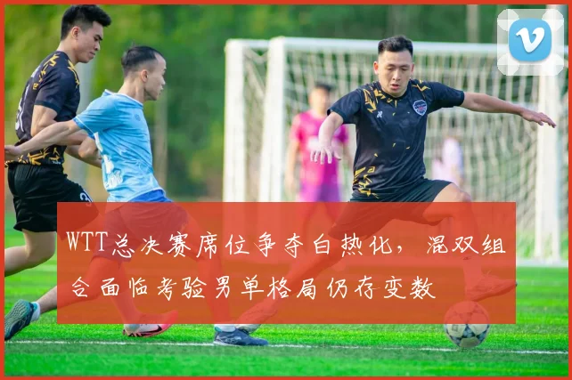 WTT总决赛席位争夺白热化，混双组合面临考验男单格局仍存变数