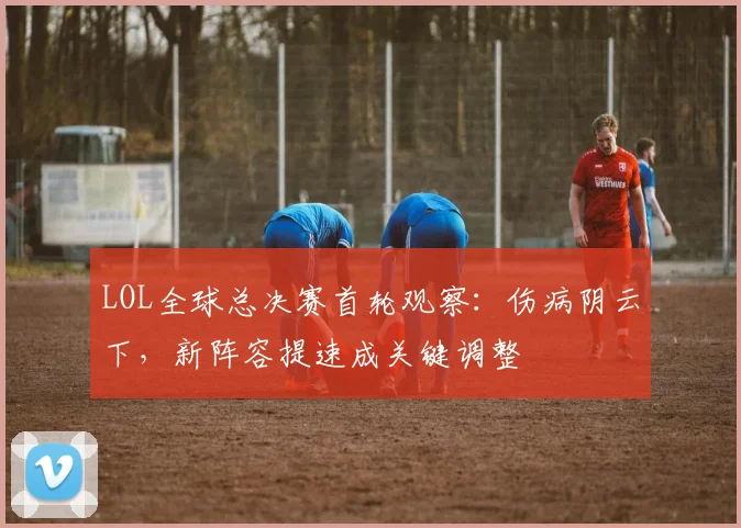 LOL全球总决赛首轮观察：伤病阴云下，新阵容提速成关键调整