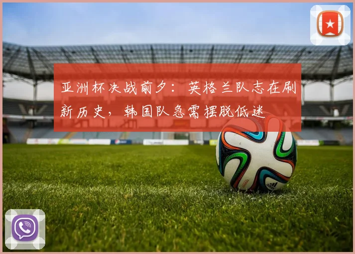 亚洲杯决战前夕：英格兰队志在刷新历史，韩国队急需摆脱低迷