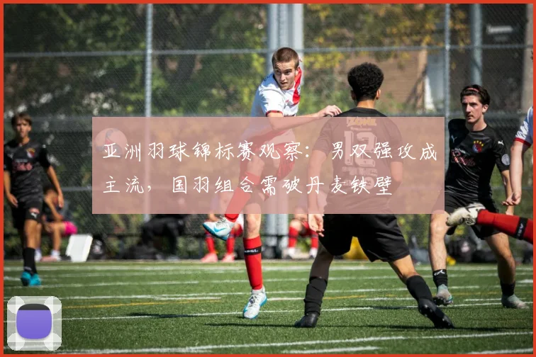 亚洲羽球锦标赛观察：男双强攻成主流，国羽组合需破丹麦铁壁