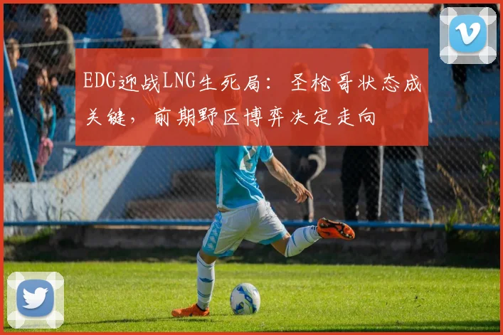 EDG迎战LNG生死局：圣枪哥状态成关键，前期野区博弈决定走向