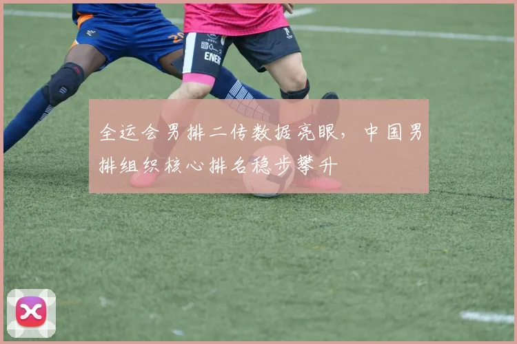 全运会男排二传数据亮眼，中国男排组织核心排名稳步攀升