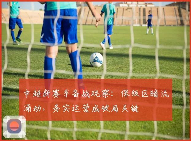 中超新赛季备战观察：保级区暗流涌动，务实运营成破局关键