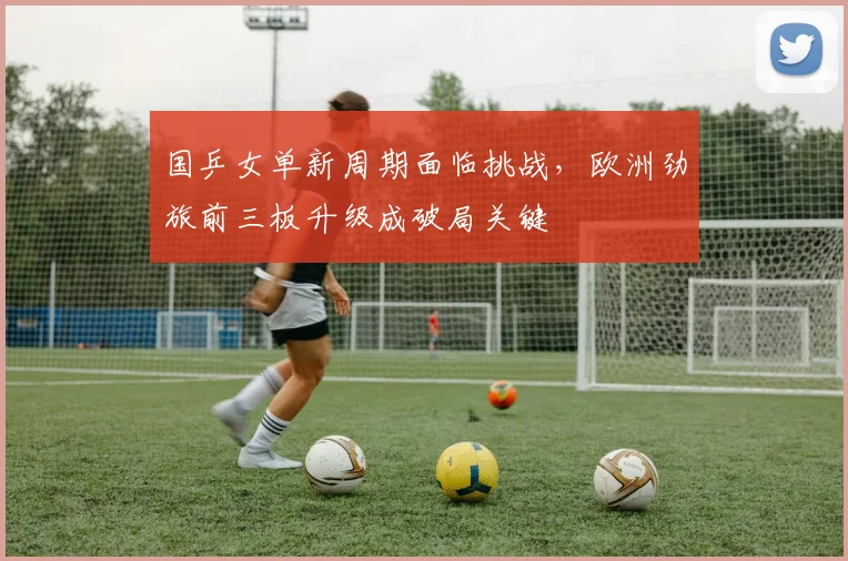国乒女单新周期面临挑战，欧洲劲旅前三板升级成破局关键
