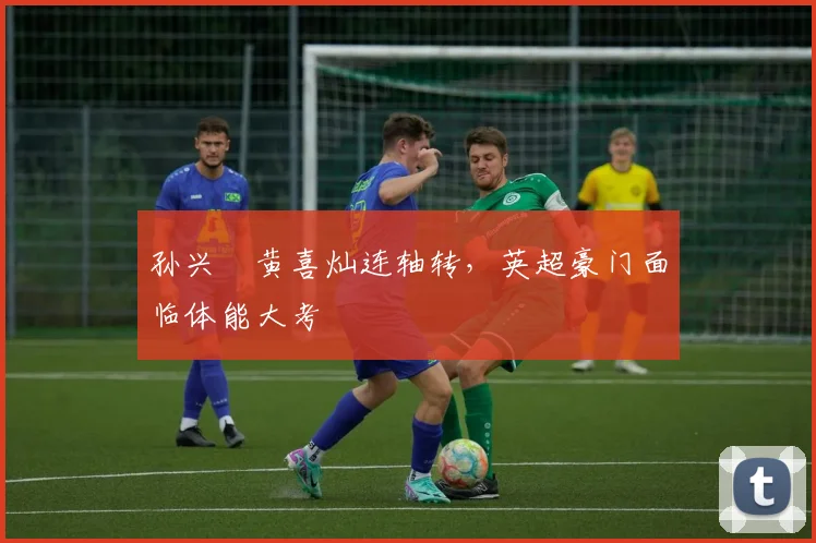 孙兴慜黄喜灿连轴转，英超豪门面临体能大考