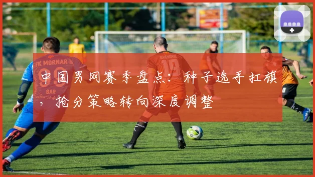 中国男网赛季盘点：种子选手扛旗，抢分策略转向深度调整