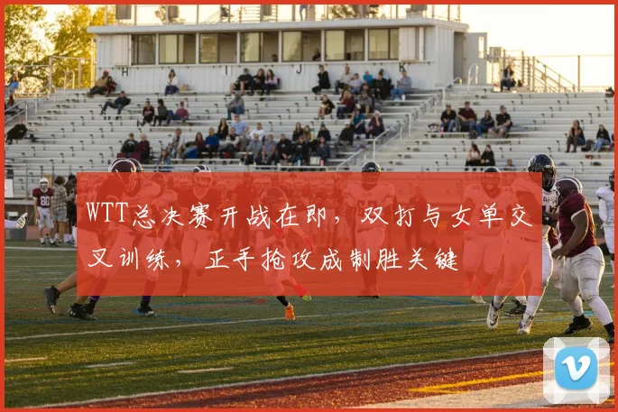 WTT总决赛开战在即，双打与女单交叉训练，正手抢攻成制胜关键